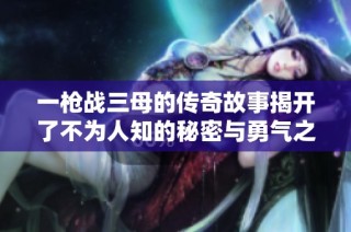 一枪战三母的传奇故事揭开了不为人知的秘密与勇气之旅