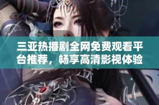 三亚热播剧全网免费观看平台推荐，畅享高清影视体验全新选择