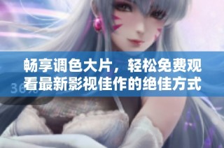 畅享调色大片，轻松免费观看最新影视佳作的绝佳方式