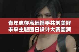 青年志存高远携手共创美好未来主题团日设计大赛圆满落幕