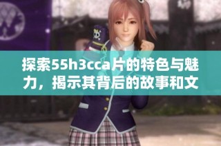 探索55h3cca片的特色与魅力，揭示其背后的故事和文化内涵