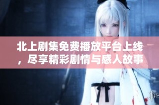 北上剧集免费播放平台上线，尽享精彩剧情与感人故事