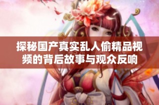 探秘国产真实乱人偷精品视频的背后故事与观众反响