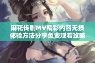 麻花传剧MV精彩内容无损体验方法分享免费观看攻略