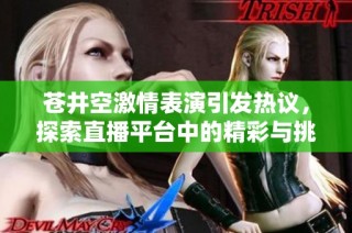 苍井空激情表演引发热议，探索直播平台中的精彩与挑战