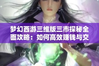 梦幻西游三维版三市探秘全面攻略：如何高效赚钱与交易技巧分享
