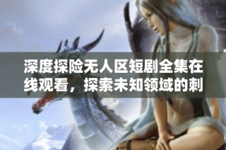 深度探险无人区短剧全集在线观看，探索未知领域的刺激之旅