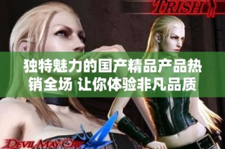 独特魅力的国产精品产品热销全场 让你体验非凡品质与创意