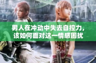 男人在冲动中失去自控力，该如何面对这一情感困扰