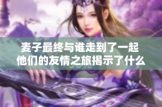 麦子最终与谁走到了一起 他们的友情之旅揭示了什么真相