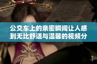 公交车上的亲密瞬间让人感到无比舒适与温馨的视频分享