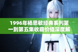 1996年杨思敏经典系列第一到第五集收藏价值深度解析与回顾
