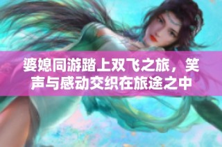 婆媳同游踏上双飞之旅，笑声与感动交织在旅途之中