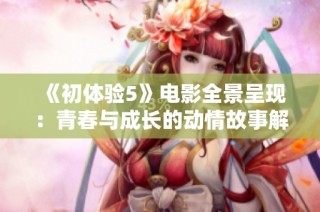 《初体验5》电影全景呈现：青春与成长的动情故事解析与解读