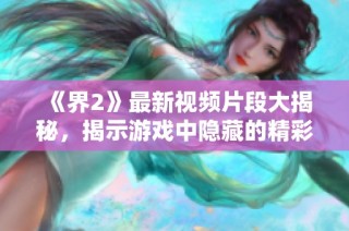 《界2》最新视频片段大揭秘，揭示游戏中隐藏的精彩秘密与新玩法