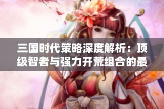 三国时代策略深度解析：顶级智者与强力开荒组合的最佳搭配指南