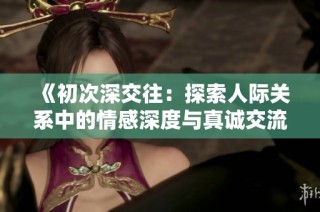 《初次深交往：探索人际关系中的情感深度与真诚交流的重要性》