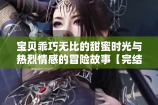 宝贝乖巧无比的甜蜜时光与热烈情感的冒险故事【完结】