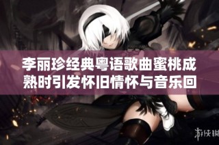 李丽珍经典粤语歌曲蜜桃成熟时引发怀旧情怀与音乐回忆