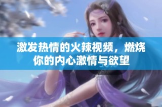 激发热情的火辣视频，燃烧你的内心激情与欲望