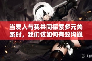 当爱人与我共同探索多元关系时，我们该如何有效沟通与交流