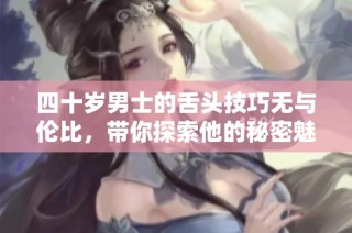 四十岁男士的舌头技巧无与伦比，带你探索他的秘密魅力