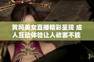 黄冈美女直播精彩呈现 成人互动体验让人欲罢不能 直播看不停