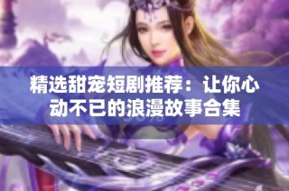 精选甜宠短剧推荐：让你心动不已的浪漫故事合集