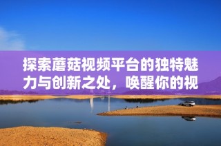 探索蘑菇视频平台的独特魅力与创新之处，唤醒你的视听享受体验