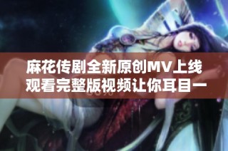 麻花传剧全新原创MV上线 观看完整版视频让你耳目一新