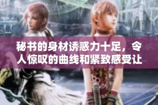 秘书的身材诱惑力十足，令人惊叹的曲线和紧致感受让人难以抗拒