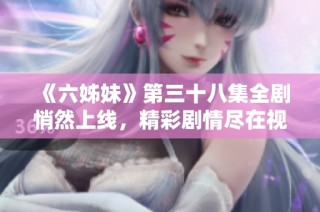 《六姊妹》第三十八集全剧悄然上线，精彩剧情尽在视频免费观看中