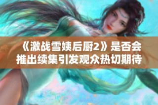 《激战雪姨后厨2》是否会推出续集引发观众热切期待与讨论