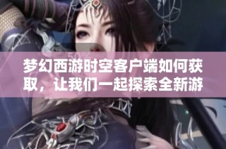梦幻西游时空客户端如何获取，让我们一起探索全新游戏世界的奥秘