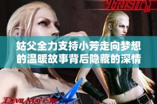 姑父全力支持小芳走向梦想的温暖故事背后隐藏的深情与牺牲