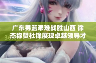 广东男篮艰难战胜山西 徐杰称赞杜锋展现卓越领导才能