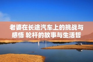 老婆在长途汽车上的挑战与感悟 轮杆的故事与生活哲理