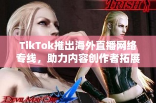 TikTok推出海外直播网络专线，助力内容创作者拓展全球观众群体