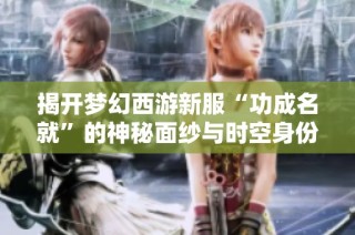 揭开梦幻西游新服“功成名就”的神秘面纱与时空身份之谜