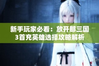 新手玩家必看：放开那三国3首充英雄选择攻略解析