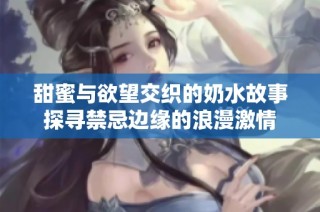 甜蜜与欲望交织的奶水故事探寻禁忌边缘的浪漫激情