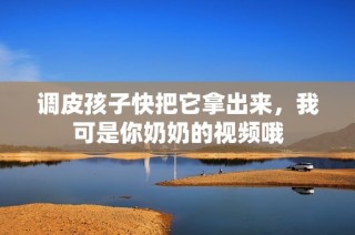 调皮孩子快把它拿出来，我可是你奶奶的视频哦