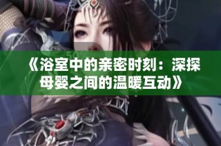 《浴室中的亲密时刻：深探母婴之间的温暖互动》