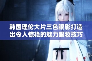 韩国理伦大片三色眼影打造出令人惊艳的魅力眼妆技巧分享