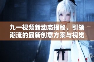 九一视频新动态揭秘，引领潮流的最新创意方案与视觉享受