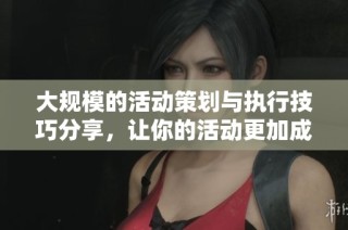 大规模的活动策划与执行技巧分享，让你的活动更加成功精彩