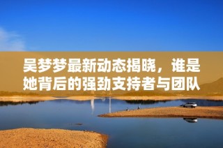 吴梦梦最新动态揭晓，谁是她背后的强劲支持者与团队成员