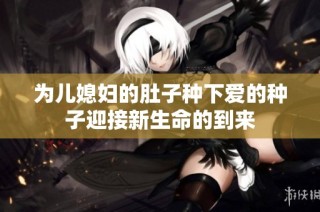 为儿媳妇的肚子种下爱的种子迎接新生命的到来