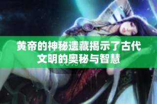 黄帝的神秘遗藏揭示了古代文明的奥秘与智慧