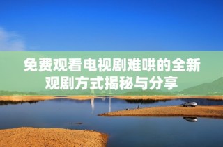 免费观看电视剧难哄的全新观剧方式揭秘与分享